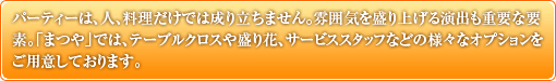 パーティーは、人、料理だけでは成り立ちません。雰囲気を盛り上げる演出も重要な要素。「まつや」では、テーブルクロスや盛り花、サービススタッフなどの様々なオプションをご用意しております。